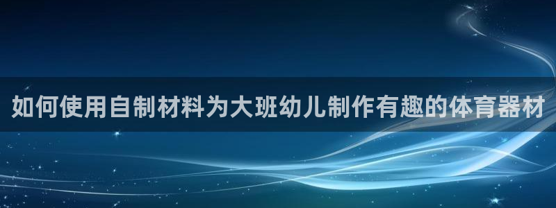 极悦平台登录方式是什么：如何使用自制材料为大班幼儿制
