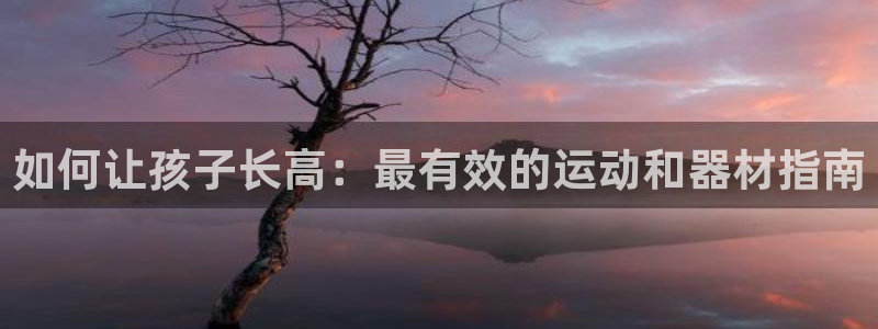 极悦平台注册官方网站下载：如何让孩子长高：最有效的运